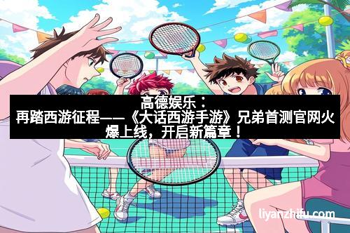 高德娱乐：再踏西游征程——《大话西游手游》兄弟首测官网火爆上线，开启新篇章！