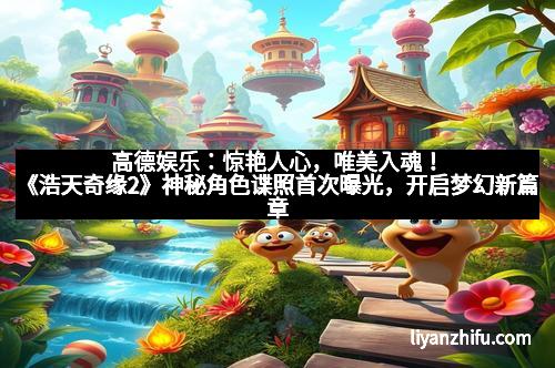 高德娱乐：惊艳人心，唯美入魂！《浩天奇缘2》神秘角色谍照首次曝光，开启梦幻新篇章